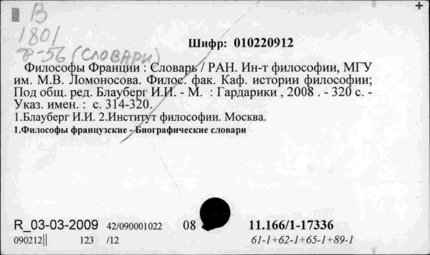 ﻿t&o/
A /
Шифр: 010220912
Философы Франции : Словарь? РАН. Ин-т философии, МГУ им. М.В. Ломоносова. Филос. фак. Каф. истории философии; Под общ. ред. Блауберг И.И. - М. : Гардарики , 2008 . - 320 с. -Указ. имен.: с. 314-320.
1 .Блауберг И.И. 2.Институт философии. Москва.
■ .Философы французские -Биографические словари
R_03-03-2009 42/09000Ю22	08
090212Ц	123 /12
11Л66/1-17336
61-1+62-1+65-1+89-1